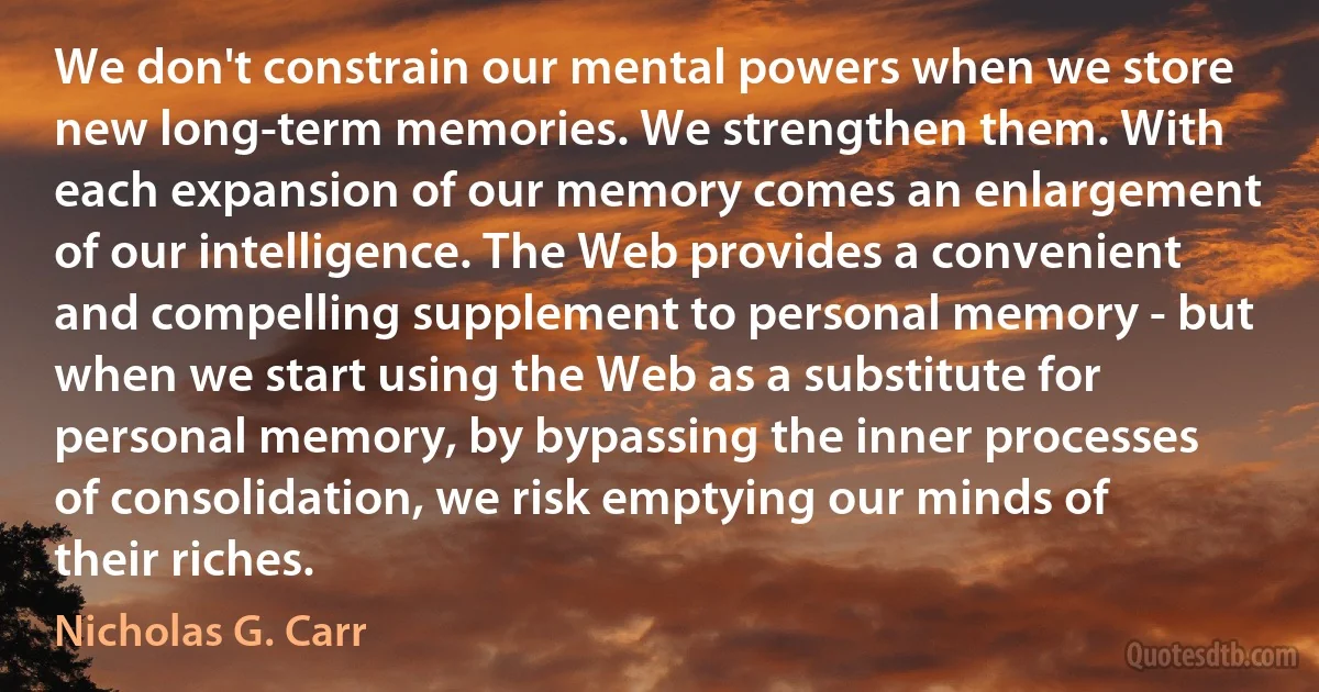 We don't constrain our mental powers when we store new long-term memories. We strengthen them. With each expansion of our memory comes an enlargement of our intelligence. The Web provides a convenient and compelling supplement to personal memory - but when we start using the Web as a substitute for personal memory, by bypassing the inner processes of consolidation, we risk emptying our minds of their riches. (Nicholas G. Carr)