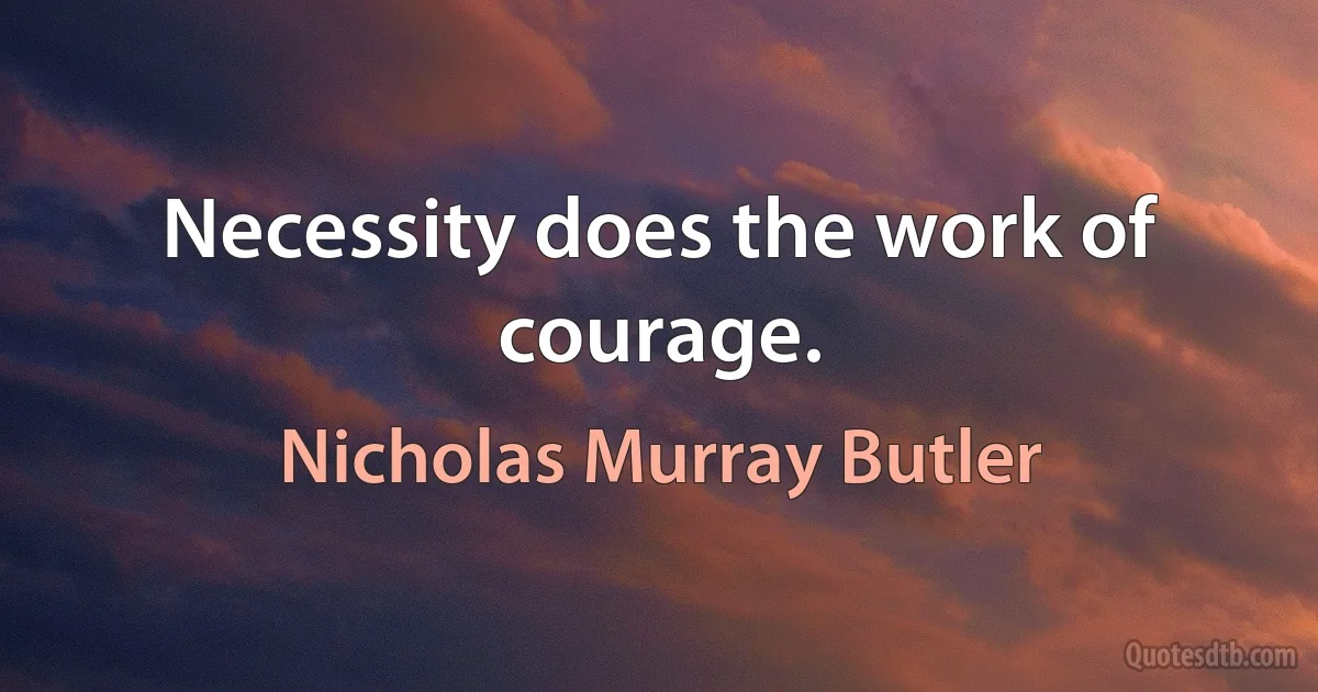 Necessity does the work of courage. (Nicholas Murray Butler)