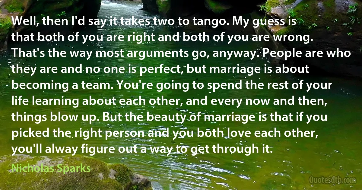 Well, then I'd say it takes two to tango. My guess is that both of you are right and both of you are wrong. That's the way most arguments go, anyway. People are who they are and no one is perfect, but marriage is about becoming a team. You're going to spend the rest of your life learning about each other, and every now and then, things blow up. But the beauty of marriage is that if you picked the right person and you both love each other, you'll alway figure out a way to get through it. (Nicholas Sparks)