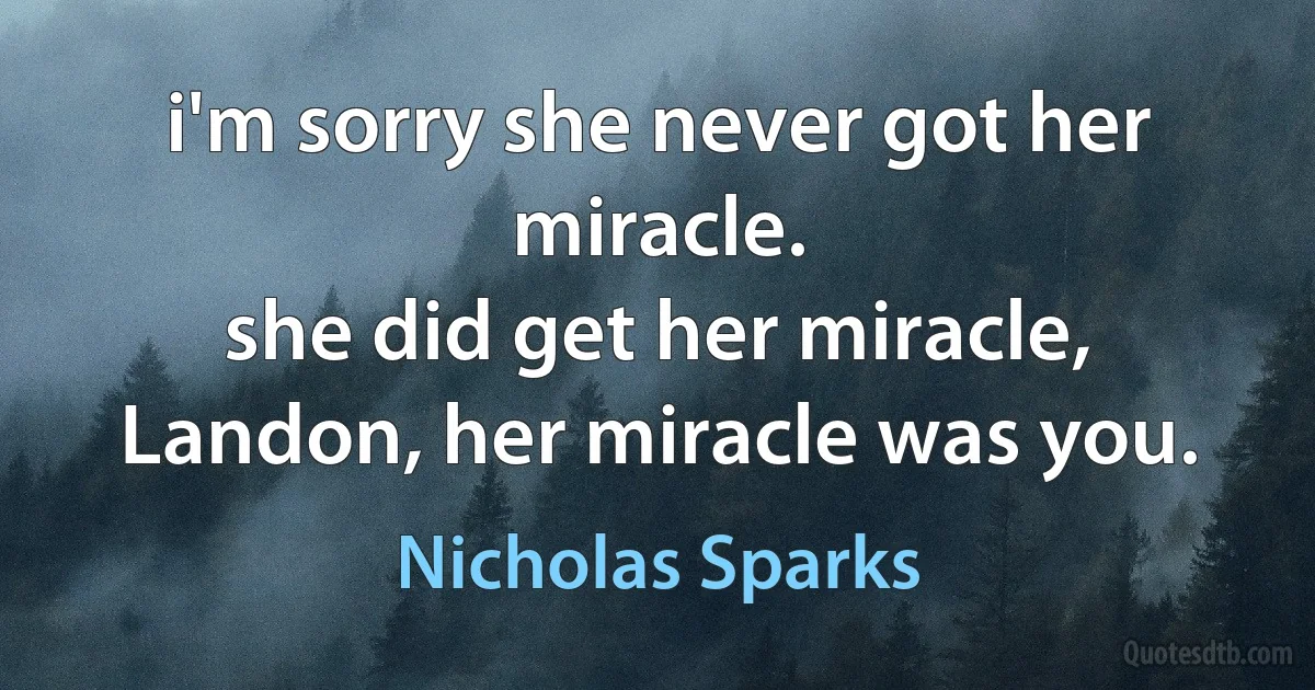 i'm sorry she never got her miracle.
she did get her miracle, Landon, her miracle was you. (Nicholas Sparks)