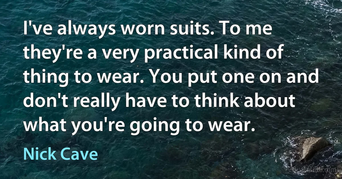 I've always worn suits. To me they're a very practical kind of thing to wear. You put one on and don't really have to think about what you're going to wear. (Nick Cave)