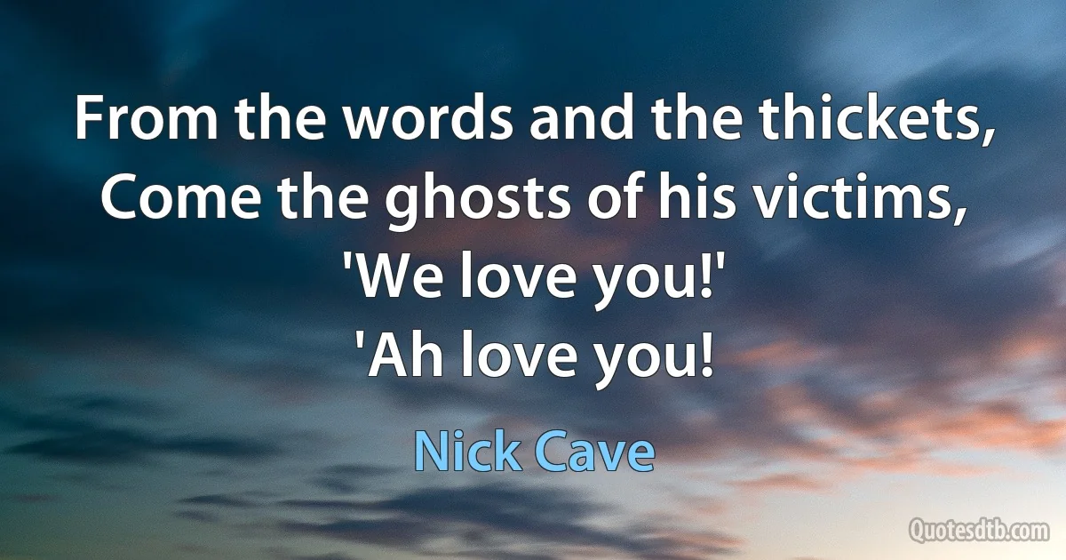 From the words and the thickets,
Come the ghosts of his victims,
'We love you!'
'Ah love you! (Nick Cave)