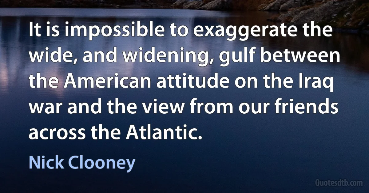 It is impossible to exaggerate the wide, and widening, gulf between the American attitude on the Iraq war and the view from our friends across the Atlantic. (Nick Clooney)