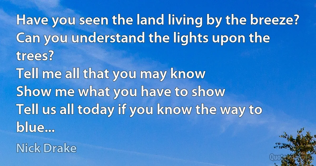 Have you seen the land living by the breeze?
Can you understand the lights upon the trees?
Tell me all that you may know
Show me what you have to show
Tell us all today if you know the way to blue... (Nick Drake)