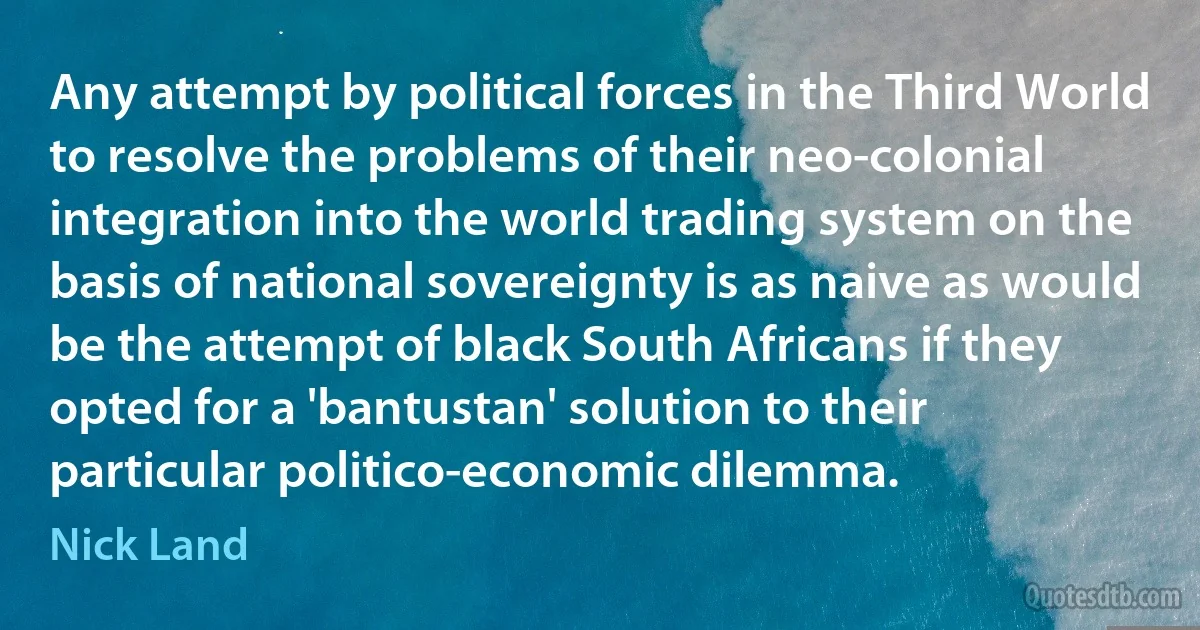 Any attempt by political forces in the Third World to resolve the problems of their neo-colonial integration into the world trading system on the basis of national sovereignty is as naive as would be the attempt of black South Africans if they opted for a 'bantustan' solution to their particular politico-economic dilemma. (Nick Land)