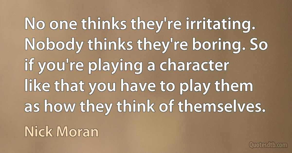 No one thinks they're irritating. Nobody thinks they're boring. So if you're playing a character like that you have to play them as how they think of themselves. (Nick Moran)