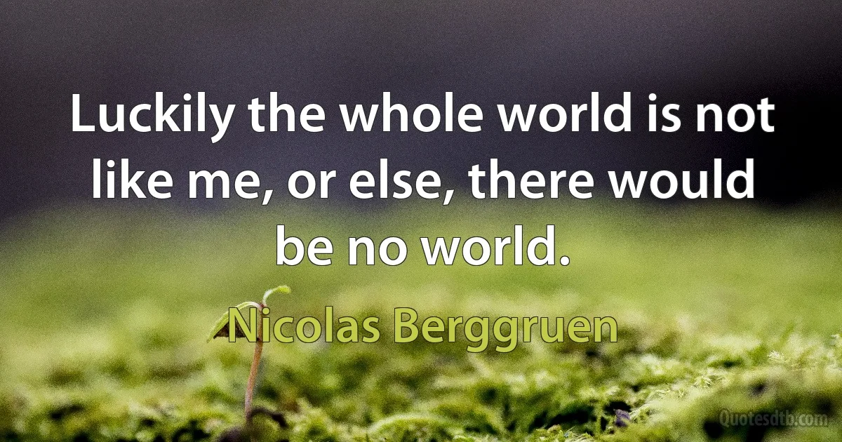 Luckily the whole world is not like me, or else, there would be no world. (Nicolas Berggruen)