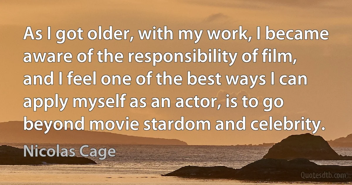 As I got older, with my work, I became aware of the responsibility of film, and I feel one of the best ways I can apply myself as an actor, is to go beyond movie stardom and celebrity. (Nicolas Cage)