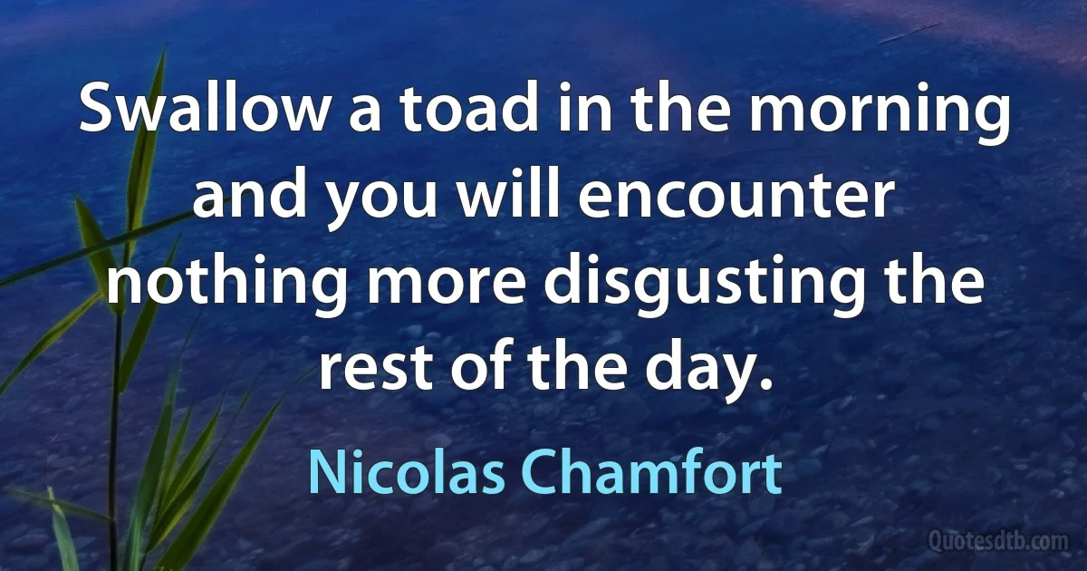 Swallow a toad in the morning and you will encounter nothing more disgusting the rest of the day. (Nicolas Chamfort)