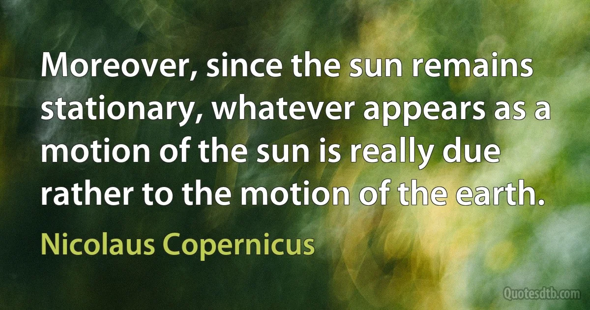 Moreover, since the sun remains stationary, whatever appears as a motion of the sun is really due rather to the motion of the earth. (Nicolaus Copernicus)