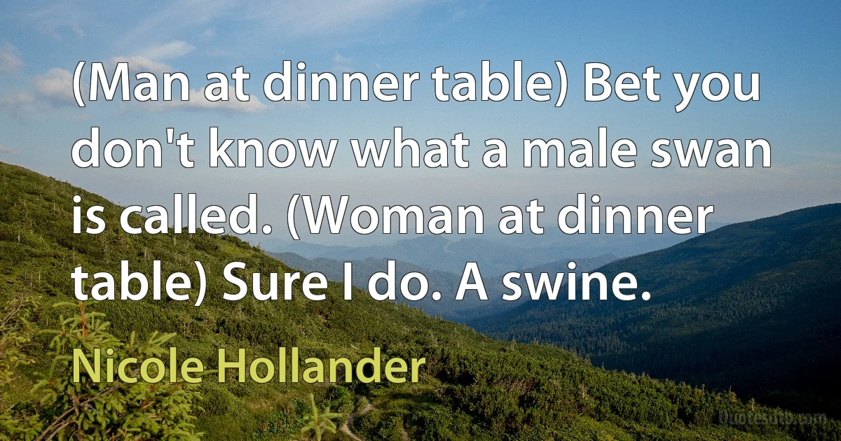 (Man at dinner table) Bet you don't know what a male swan is called. (Woman at dinner table) Sure I do. A swine. (Nicole Hollander)