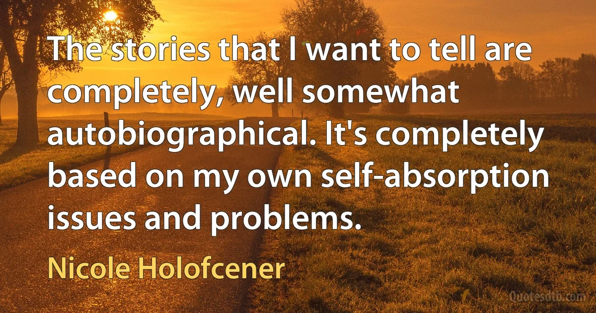 The stories that I want to tell are completely, well somewhat autobiographical. It's completely based on my own self-absorption issues and problems. (Nicole Holofcener)