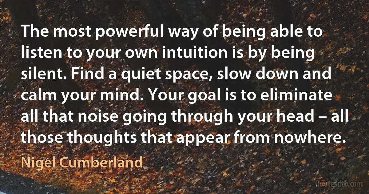 The most powerful way of being able to listen to your own intuition is by being silent. Find a quiet space, slow down and calm your mind. Your goal is to eliminate all that noise going through your head – all those thoughts that appear from nowhere. (Nigel Cumberland)