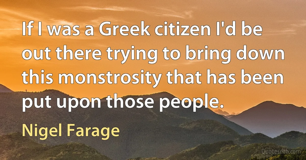 If I was a Greek citizen I'd be out there trying to bring down this monstrosity that has been put upon those people. (Nigel Farage)