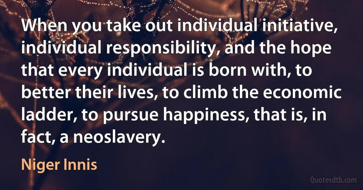 When you take out individual initiative, individual responsibility, and the hope that every individual is born with, to better their lives, to climb the economic ladder, to pursue happiness, that is, in fact, a neoslavery. (Niger Innis)