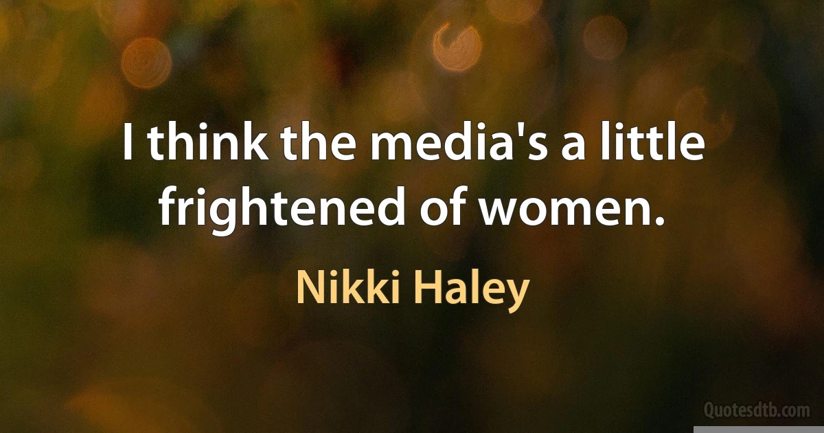 I think the media's a little frightened of women. (Nikki Haley)