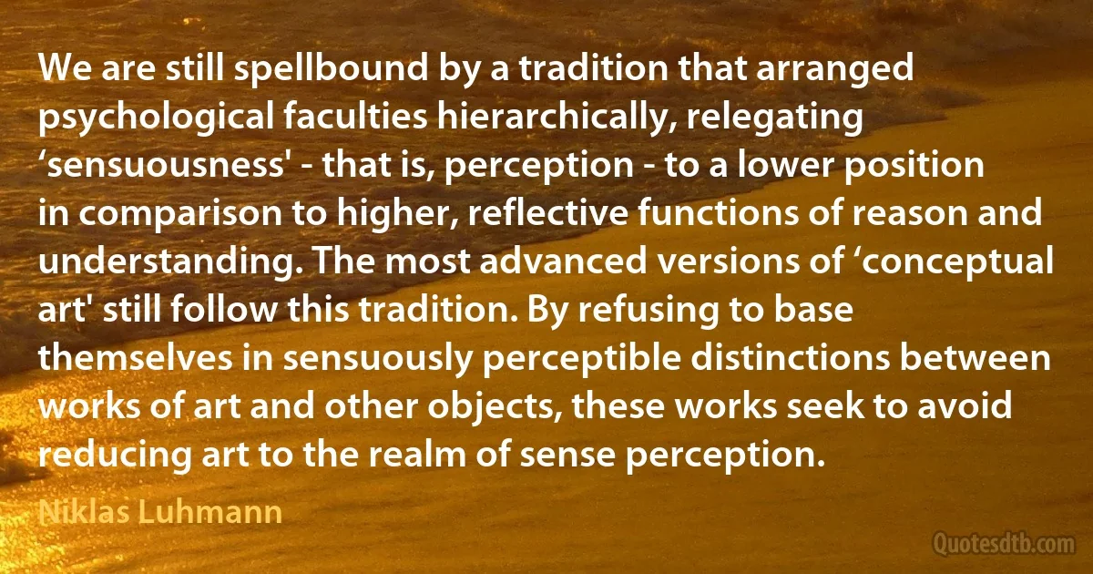 We are still spellbound by a tradition that arranged psychological faculties hierarchically, relegating ‘sensuousness' - that is, perception - to a lower position in comparison to higher, reflective functions of reason and understanding. The most advanced versions of ‘conceptual art' still follow this tradition. By refusing to base themselves in sensuously perceptible distinctions between works of art and other objects, these works seek to avoid reducing art to the realm of sense perception. (Niklas Luhmann)