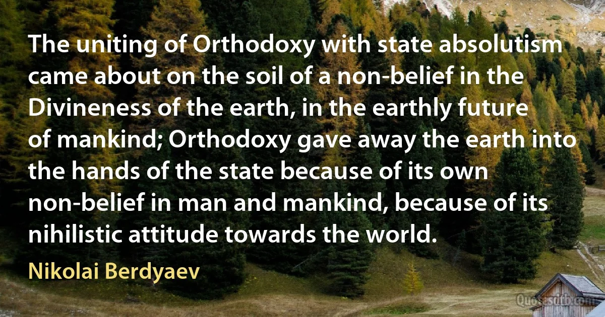 The uniting of Orthodoxy with state absolutism came about on the soil of a non-belief in the Divineness of the earth, in the earthly future of mankind; Orthodoxy gave away the earth into the hands of the state because of its own non-belief in man and mankind, because of its nihilistic attitude towards the world. (Nikolai Berdyaev)