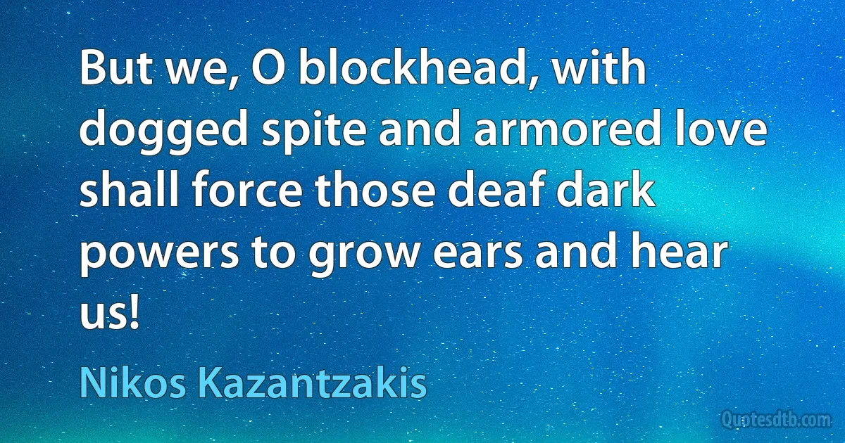 But we, O blockhead, with dogged spite and armored love
shall force those deaf dark powers to grow ears and hear us! (Nikos Kazantzakis)