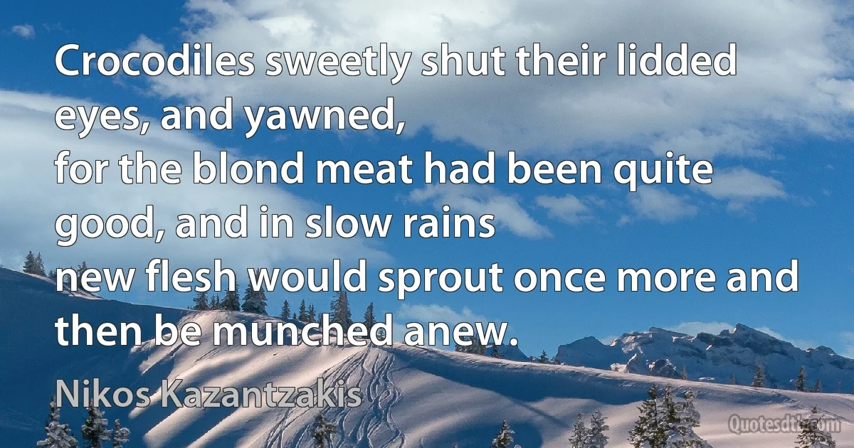 Crocodiles sweetly shut their lidded eyes, and yawned,
for the blond meat had been quite good, and in slow rains
new flesh would sprout once more and then be munched anew. (Nikos Kazantzakis)