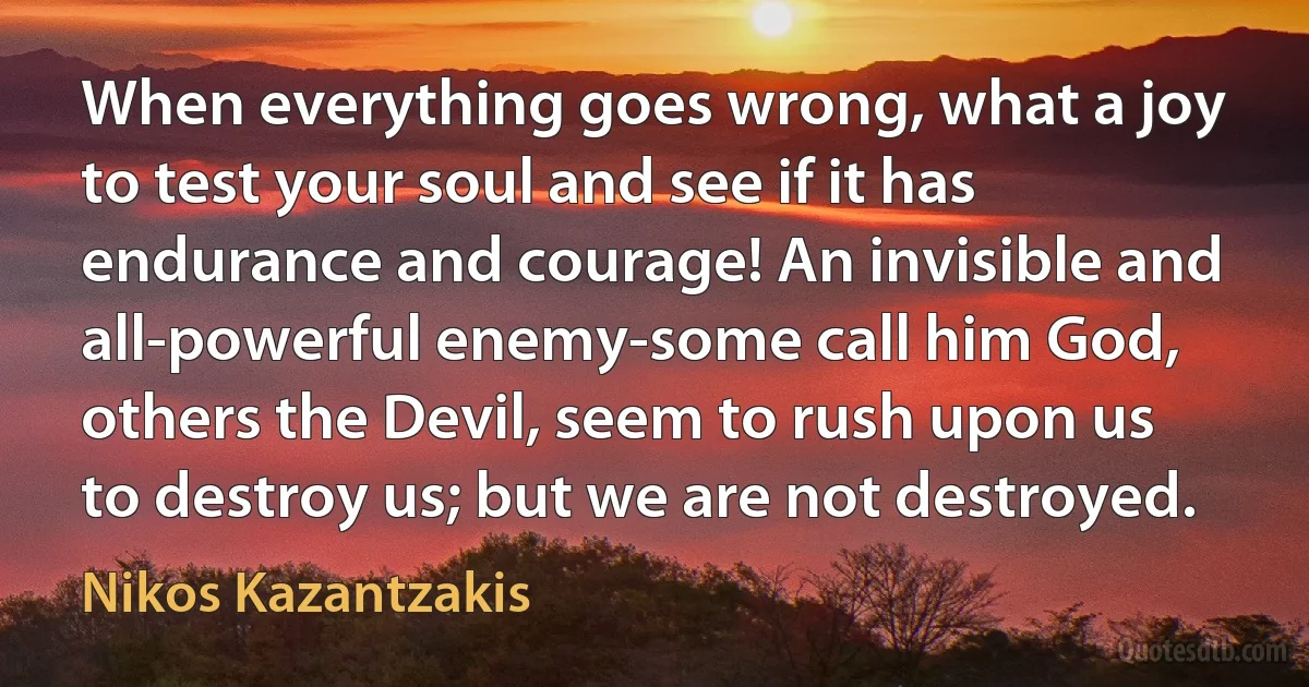 When everything goes wrong, what a joy to test your soul and see if it has endurance and courage! An invisible and all-powerful enemy-some call him God, others the Devil, seem to rush upon us to destroy us; but we are not destroyed. (Nikos Kazantzakis)