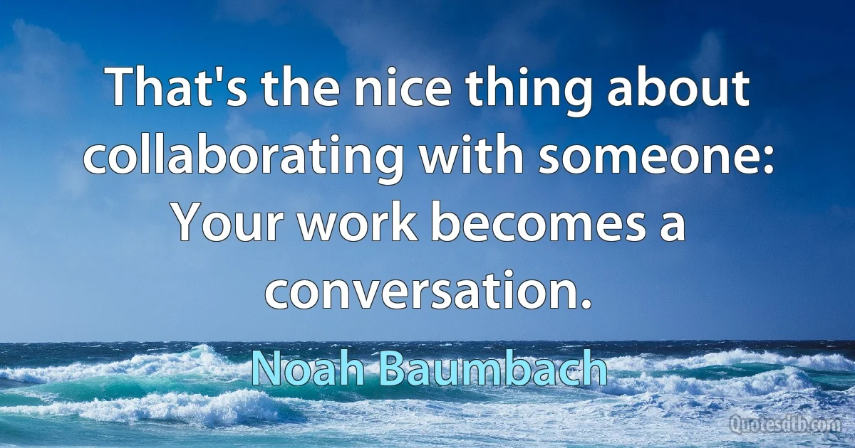 That's the nice thing about collaborating with someone: Your work becomes a conversation. (Noah Baumbach)