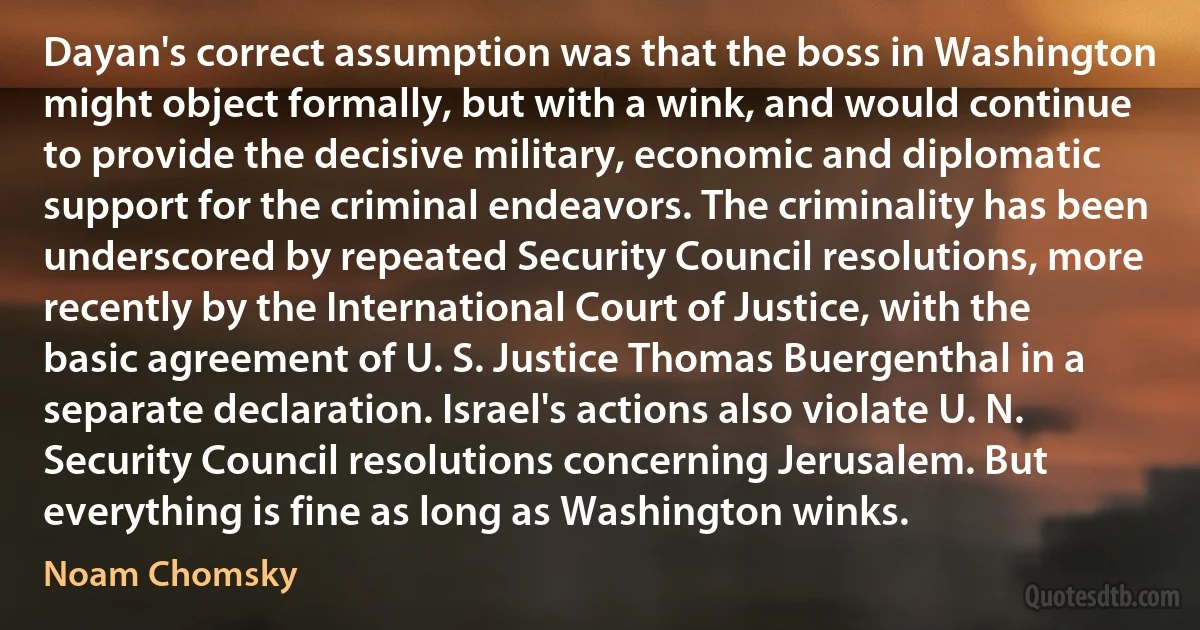 Dayan's correct assumption was that the boss in Washington might object formally, but with a wink, and would continue to provide the decisive military, economic and diplomatic support for the criminal endeavors. The criminality has been underscored by repeated Security Council resolutions, more recently by the International Court of Justice, with the basic agreement of U. S. Justice Thomas Buergenthal in a separate declaration. Israel's actions also violate U. N. Security Council resolutions concerning Jerusalem. But everything is fine as long as Washington winks. (Noam Chomsky)