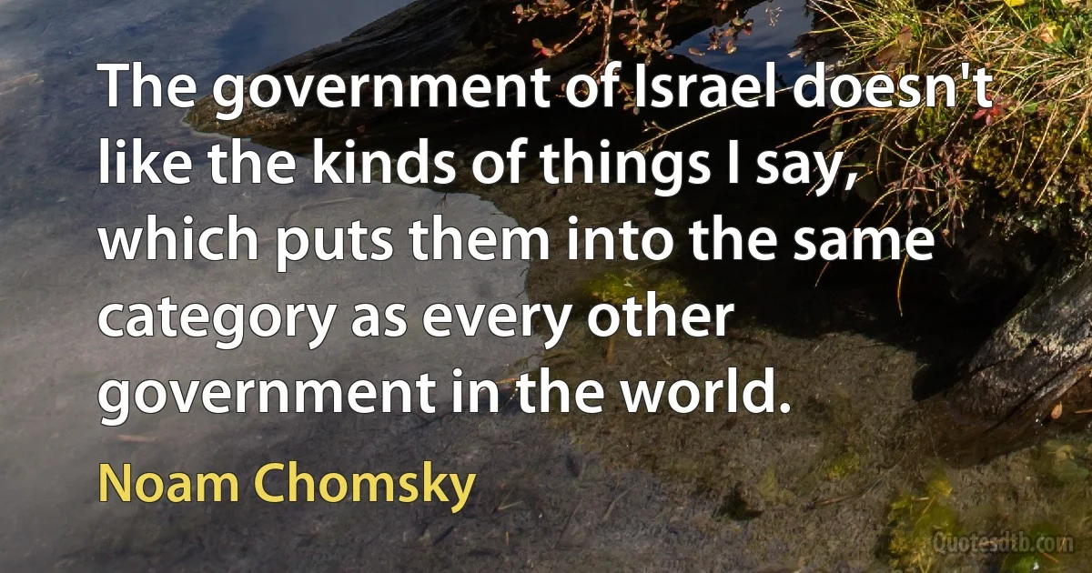 The government of Israel doesn't like the kinds of things I say, which puts them into the same category as every other government in the world. (Noam Chomsky)