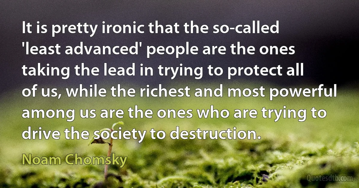 It is pretty ironic that the so-called 'least advanced' people are the ones taking the lead in trying to protect all of us, while the richest and most powerful among us are the ones who are trying to drive the society to destruction. (Noam Chomsky)