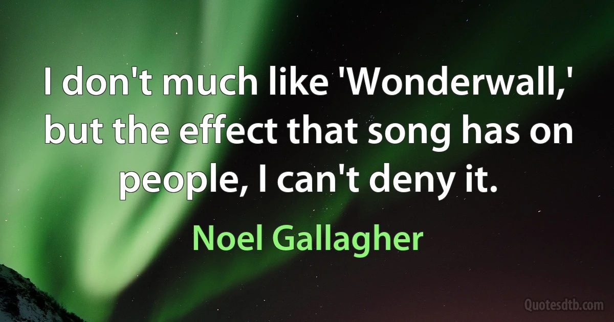 I don't much like 'Wonderwall,' but the effect that song has on people, I can't deny it. (Noel Gallagher)