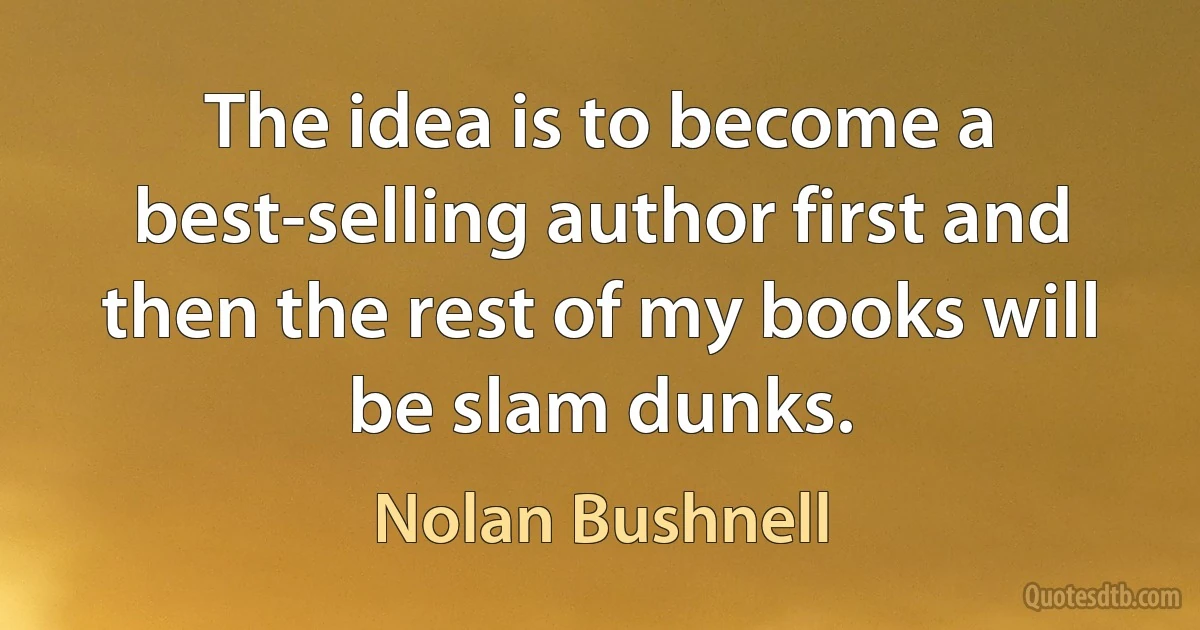 The idea is to become a best-selling author first and then the rest of my books will be slam dunks. (Nolan Bushnell)