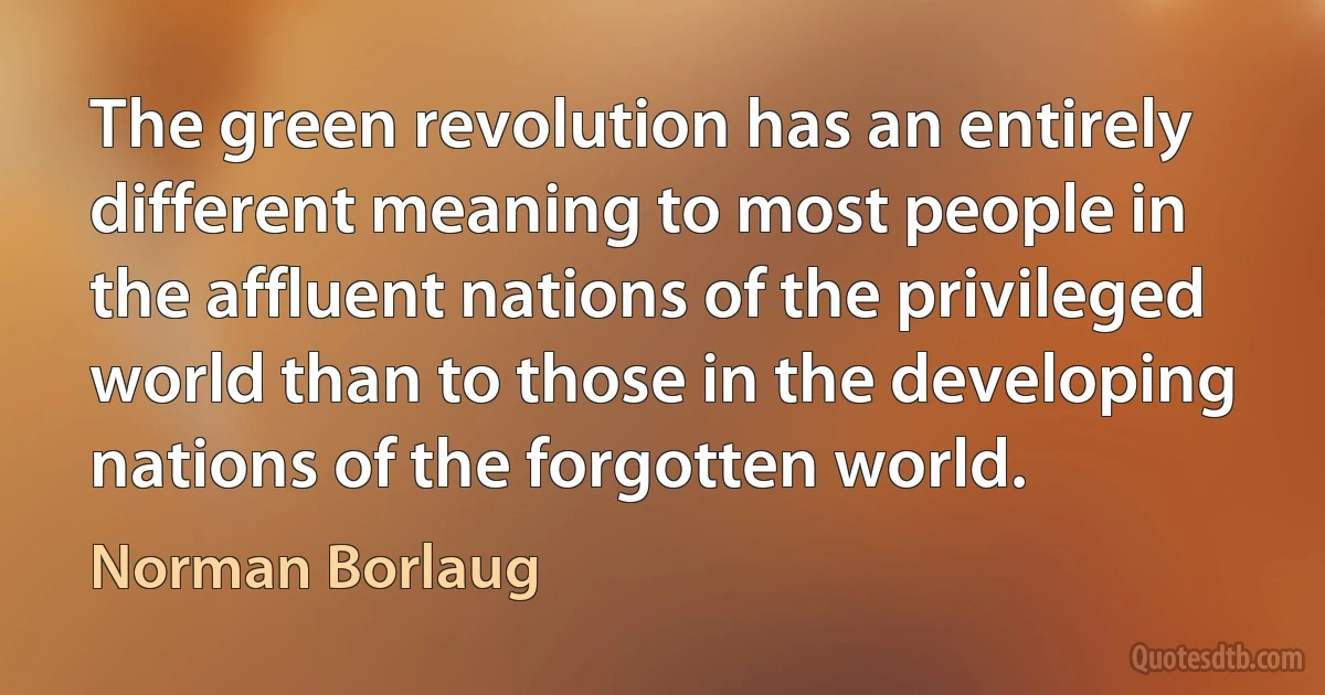 The green revolution has an entirely different meaning to most people in the affluent nations of the privileged world than to those in the developing nations of the forgotten world. (Norman Borlaug)