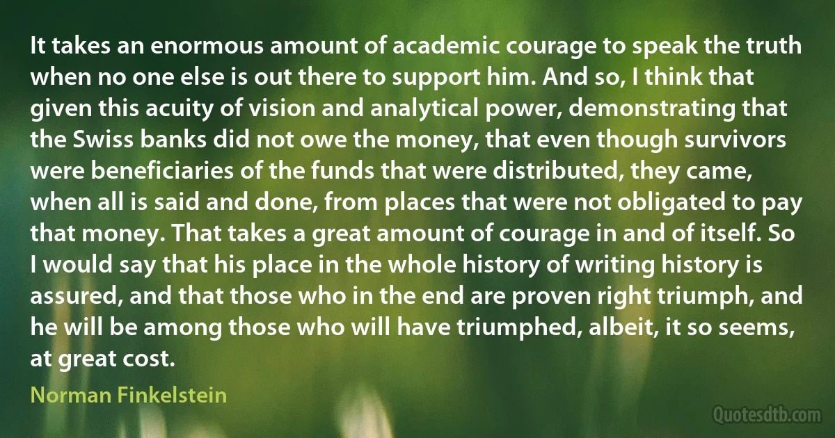 It takes an enormous amount of academic courage to speak the truth when no one else is out there to support him. And so, I think that given this acuity of vision and analytical power, demonstrating that the Swiss banks did not owe the money, that even though survivors were beneficiaries of the funds that were distributed, they came, when all is said and done, from places that were not obligated to pay that money. That takes a great amount of courage in and of itself. So I would say that his place in the whole history of writing history is assured, and that those who in the end are proven right triumph, and he will be among those who will have triumphed, albeit, it so seems, at great cost. (Norman Finkelstein)