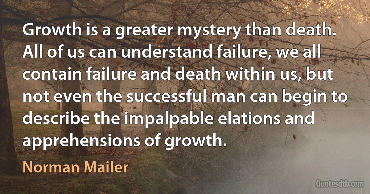 Growth is a greater mystery than death. All of us can understand failure, we all contain failure and death within us, but not even the successful man can begin to describe the impalpable elations and apprehensions of growth. (Norman Mailer)