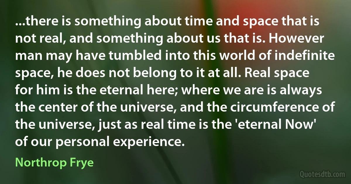 ...there is something about time and space that is not real, and something about us that is. However man may have tumbled into this world of indefinite space, he does not belong to it at all. Real space for him is the eternal here; where we are is always the center of the universe, and the circumference of the universe, just as real time is the 'eternal Now' of our personal experience. (Northrop Frye)