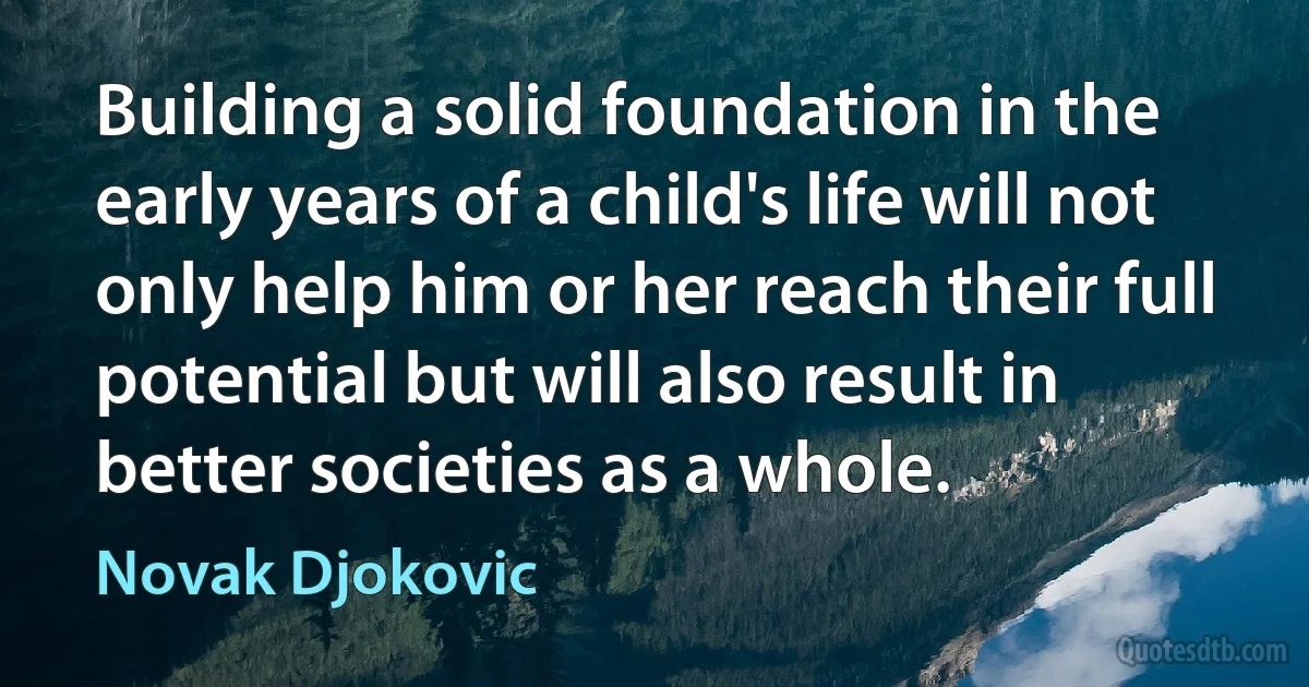 Building a solid foundation in the early years of a child's life will not only help him or her reach their full potential but will also result in better societies as a whole. (Novak Djokovic)