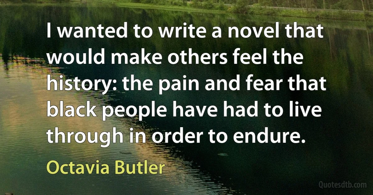 I wanted to write a novel that would make others feel the history: the pain and fear that black people have had to live through in order to endure. (Octavia Butler)