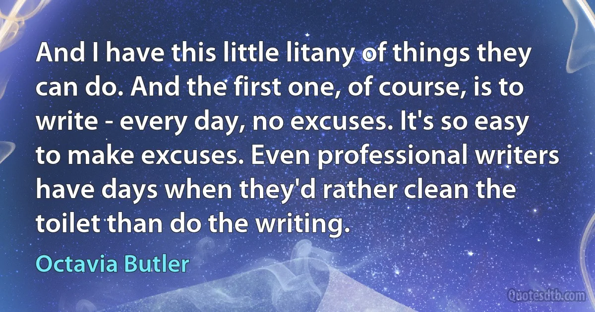 And I have this little litany of things they can do. And the first one, of course, is to write - every day, no excuses. It's so easy to make excuses. Even professional writers have days when they'd rather clean the toilet than do the writing. (Octavia Butler)