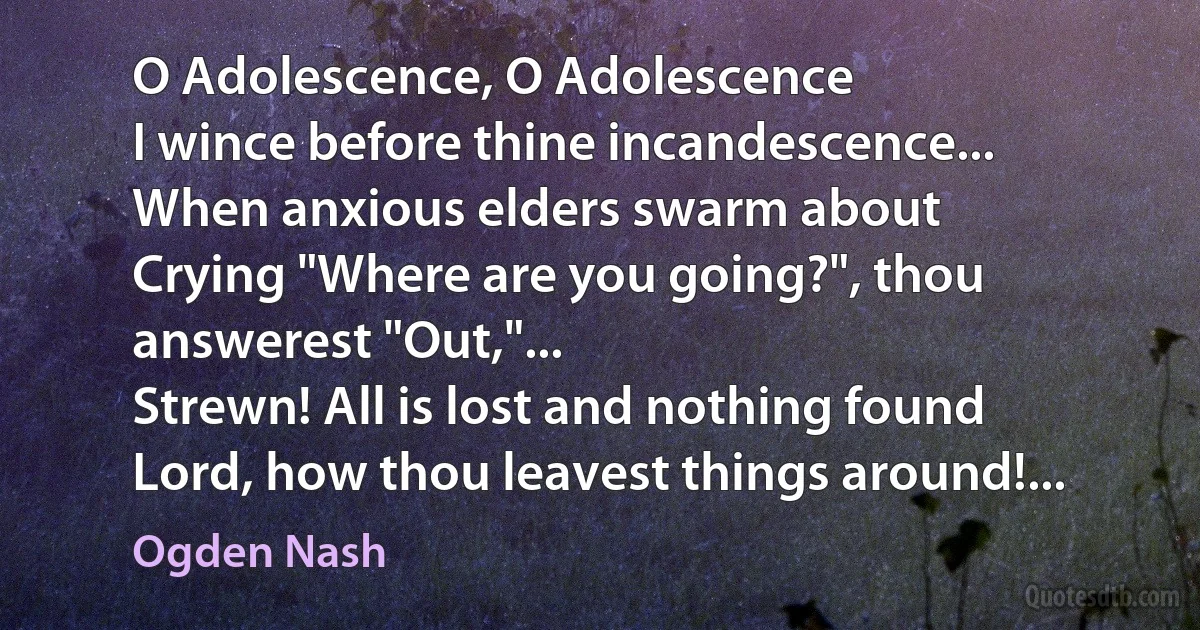 O Adolescence, O Adolescence
I wince before thine incandescence...
When anxious elders swarm about
Crying "Where are you going?", thou answerest "Out,"...
Strewn! All is lost and nothing found
Lord, how thou leavest things around!... (Ogden Nash)