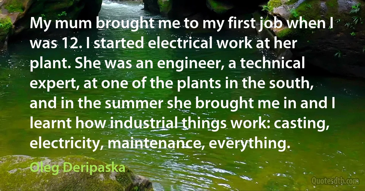 My mum brought me to my first job when I was 12. I started electrical work at her plant. She was an engineer, a technical expert, at one of the plants in the south, and in the summer she brought me in and I learnt how industrial things work: casting, electricity, maintenance, everything. (Oleg Deripaska)