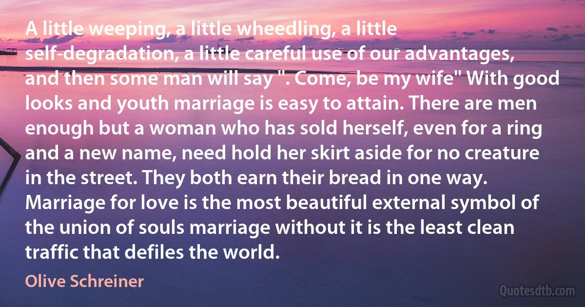 A little weeping, a little wheedling, a little self-degradation, a little careful use of our advantages, and then some man will say ''. Come, be my wife'' With good looks and youth marriage is easy to attain. There are men enough but a woman who has sold herself, even for a ring and a new name, need hold her skirt aside for no creature in the street. They both earn their bread in one way. Marriage for love is the most beautiful external symbol of the union of souls marriage without it is the least clean traffic that defiles the world. (Olive Schreiner)