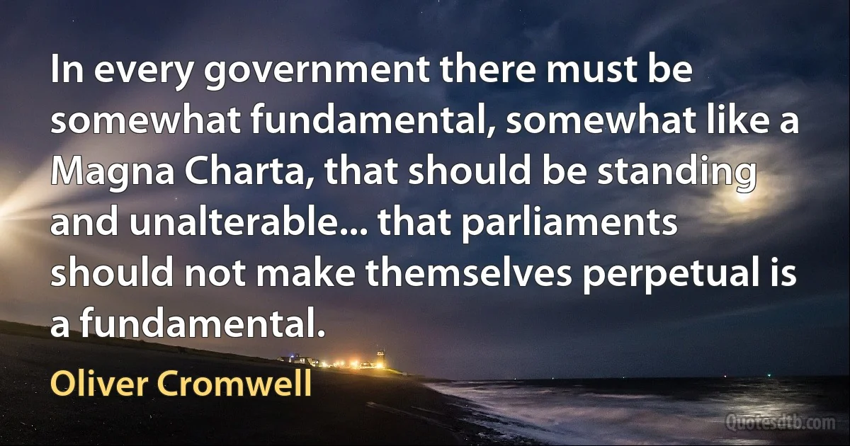 In every government there must be somewhat fundamental, somewhat like a Magna Charta, that should be standing and unalterable... that parliaments should not make themselves perpetual is a fundamental. (Oliver Cromwell)