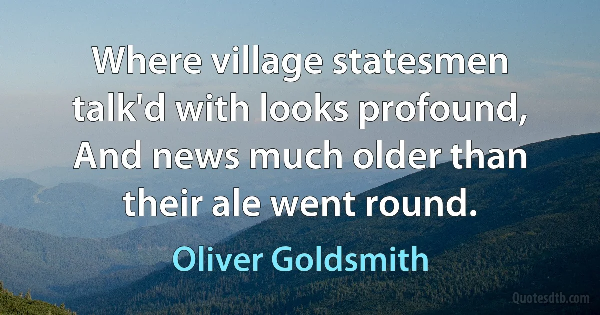 Where village statesmen talk'd with looks profound, And news much older than their ale went round. (Oliver Goldsmith)