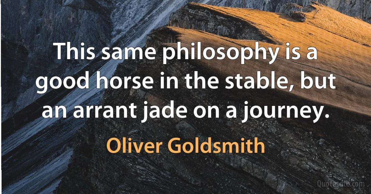 This same philosophy is a good horse in the stable, but an arrant jade on a journey. (Oliver Goldsmith)