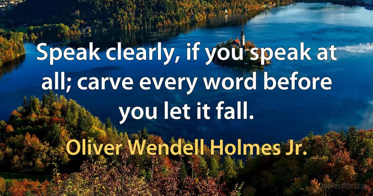 Speak clearly, if you speak at all; carve every word before you let it fall. (Oliver Wendell Holmes Jr.)