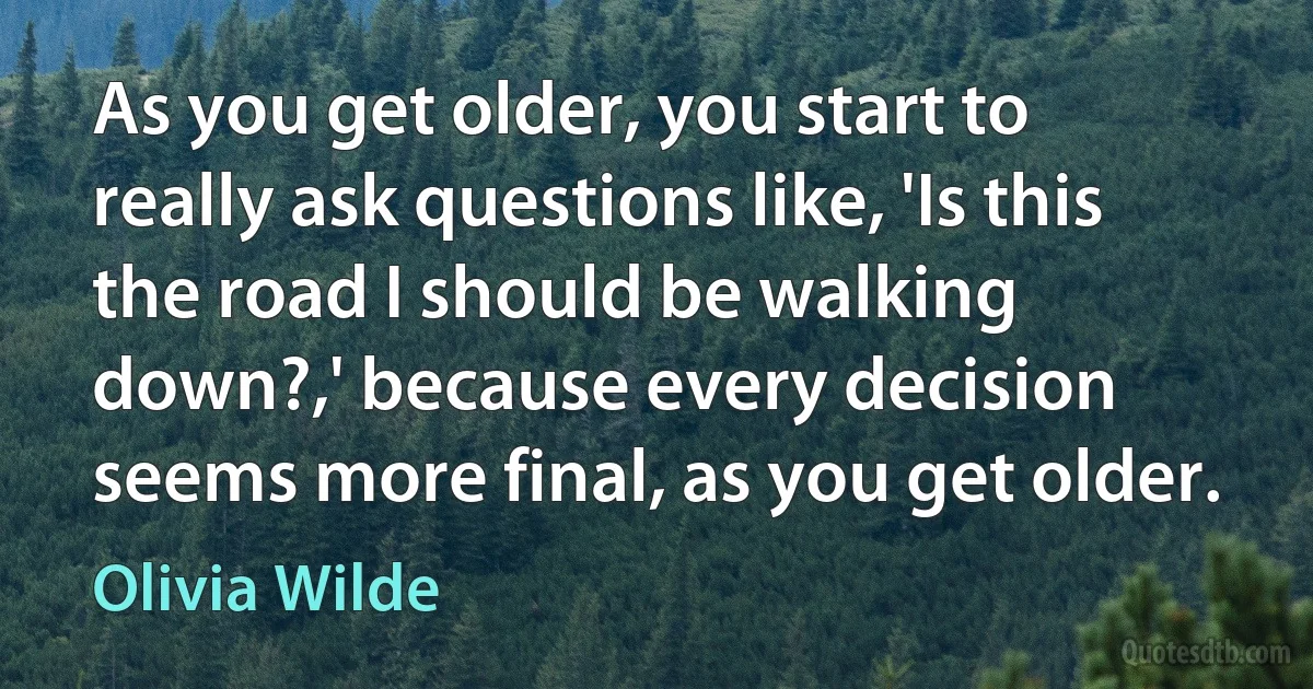 As you get older, you start to really ask questions like, 'Is this the road I should be walking down?,' because every decision seems more final, as you get older. (Olivia Wilde)