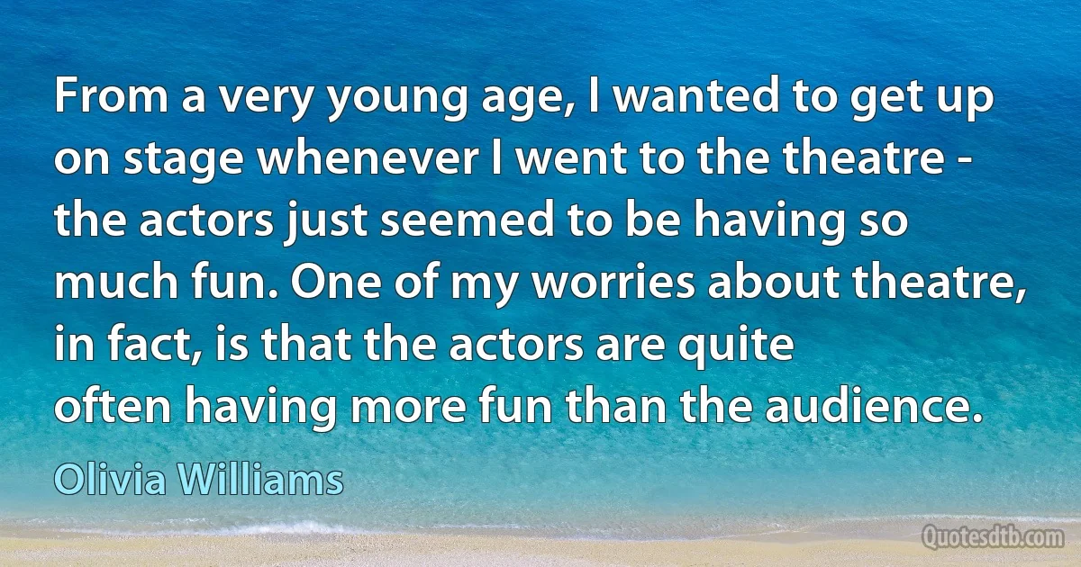 From a very young age, I wanted to get up on stage whenever I went to the theatre - the actors just seemed to be having so much fun. One of my worries about theatre, in fact, is that the actors are quite often having more fun than the audience. (Olivia Williams)