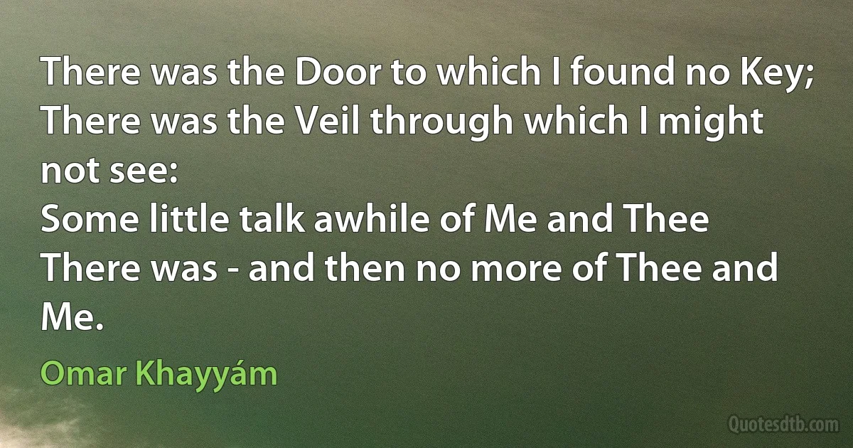 There was the Door to which I found no Key;
There was the Veil through which I might not see:
Some little talk awhile of Me and Thee
There was - and then no more of Thee and Me. (Omar Khayyám)