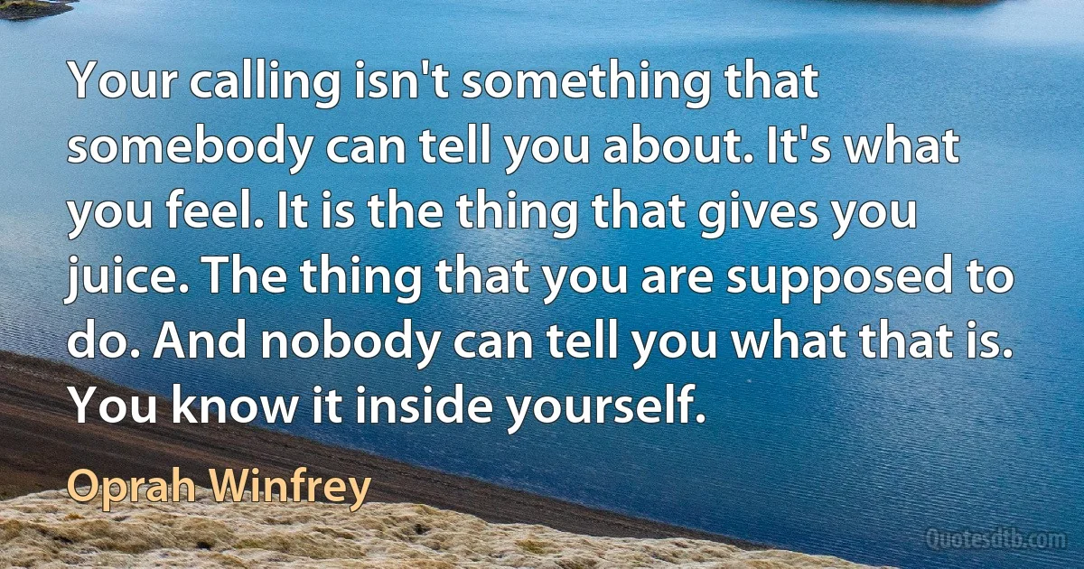 Your calling isn't something that somebody can tell you about. It's what you feel. It is the thing that gives you juice. The thing that you are supposed to do. And nobody can tell you what that is. You know it inside yourself. (Oprah Winfrey)