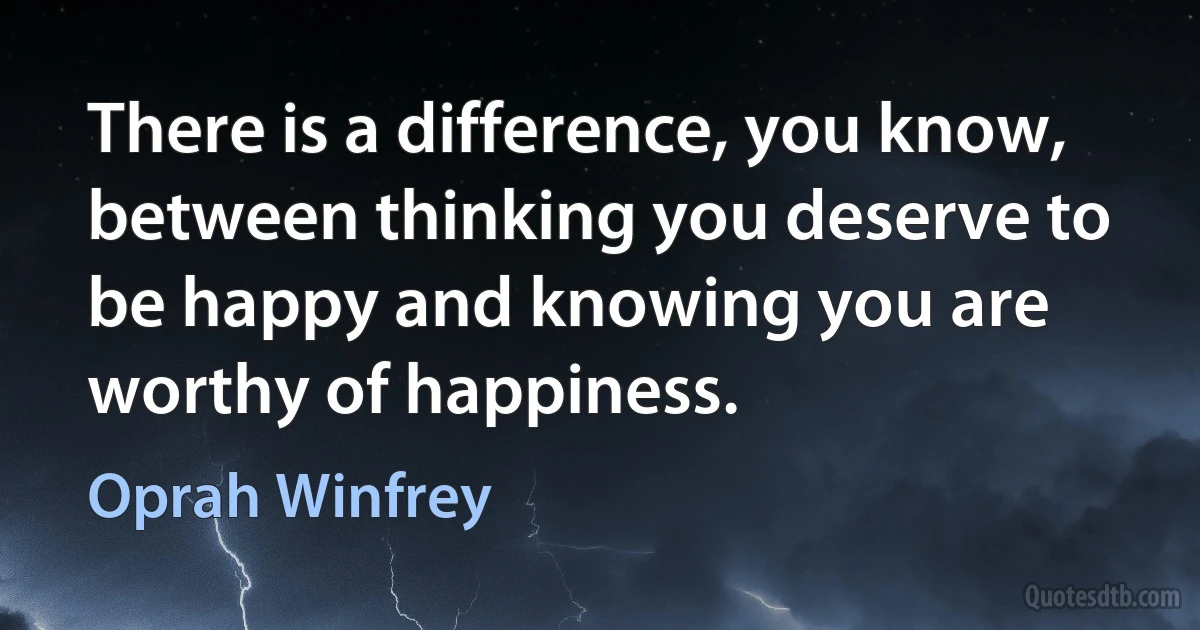 There is a difference, you know, between thinking you deserve to be happy and knowing you are worthy of happiness. (Oprah Winfrey)